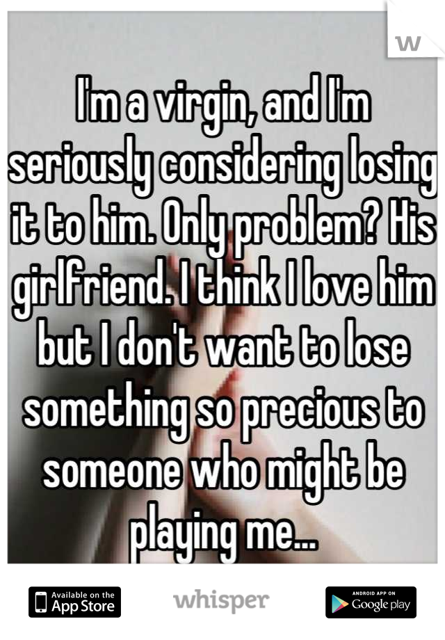 I'm a virgin, and I'm seriously considering losing it to him. Only problem? His girlfriend. I think I love him but I don't want to lose something so precious to someone who might be playing me...