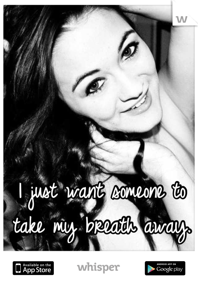 I just want someone to take my breath away.