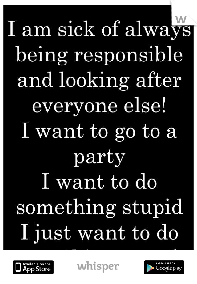 I am sick of always being responsible and looking after everyone else! 
I want to go to a party 
I want to do something stupid
I just want to do something crazy! 
