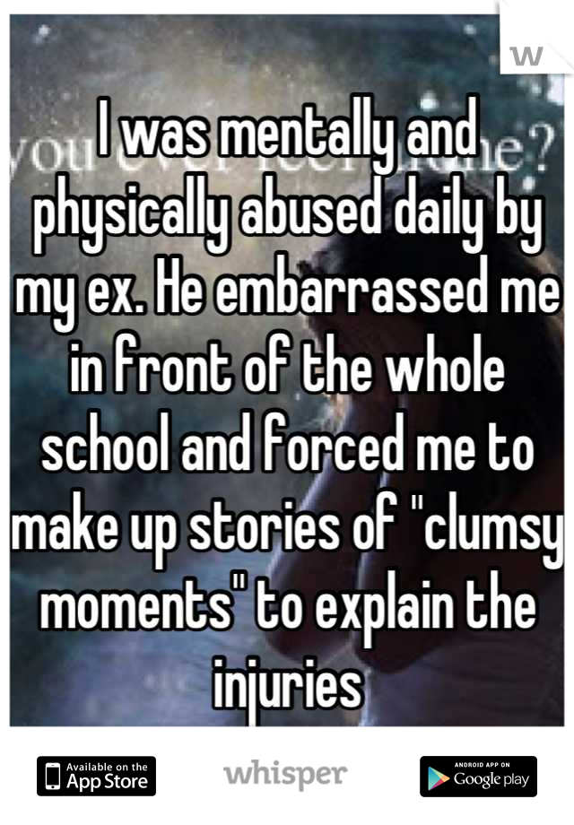 I was mentally and physically abused daily by my ex. He embarrassed me in front of the whole school and forced me to make up stories of "clumsy moments" to explain the injuries