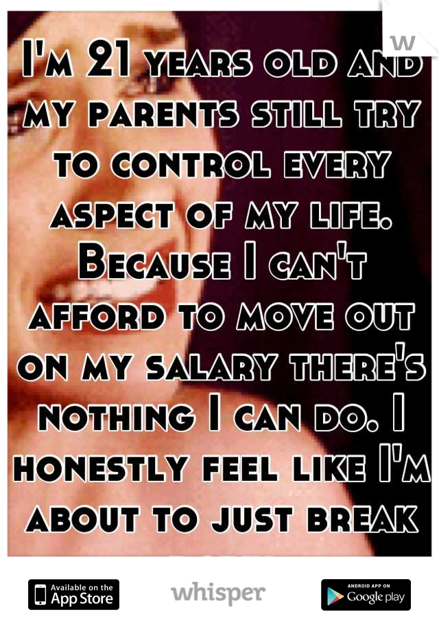 I'm 21 years old and my parents still try to control every aspect of my life. Because I can't afford to move out on my salary there's nothing I can do. I honestly feel like I'm about to just break down