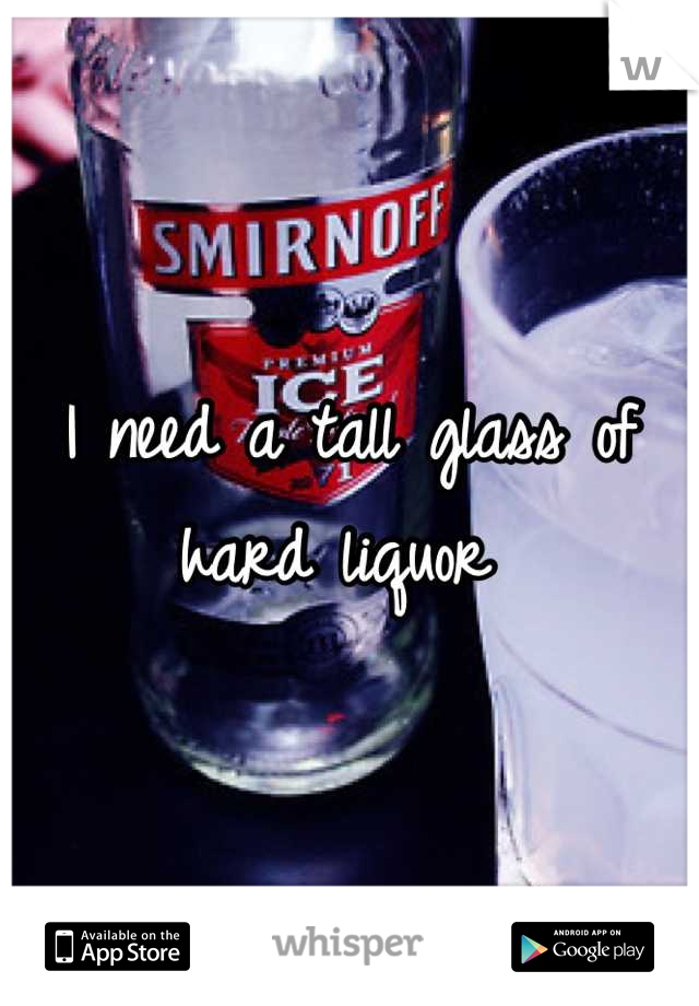 I need a tall glass of hard liquor 