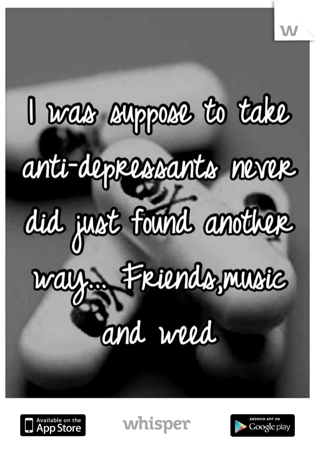 I was suppose to take anti-depressants never did just found another way... Friends,music and weed