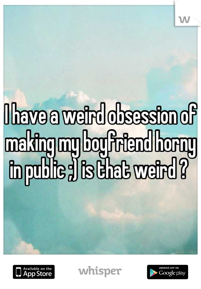I have a weird obsession of making my boyfriend horny in public ;) is that weird ? 