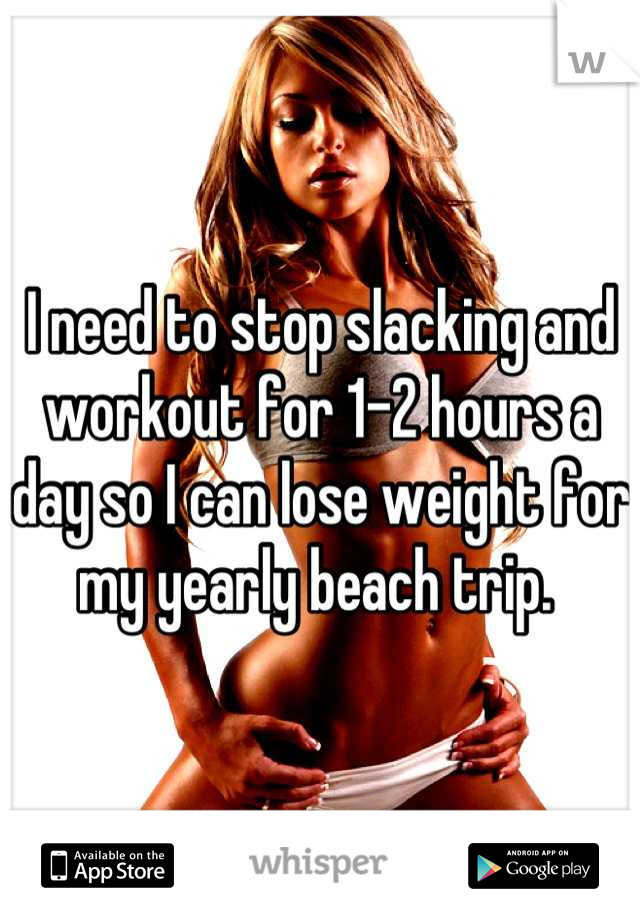 I need to stop slacking and workout for 1-2 hours a day so I can lose weight for my yearly beach trip. 