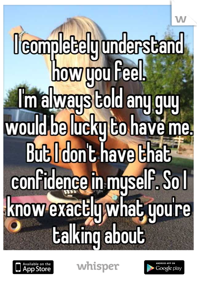 I completely understand how you feel.
I'm always told any guy would be lucky to have me. But I don't have that confidence in myself. So I know exactly what you're talking about