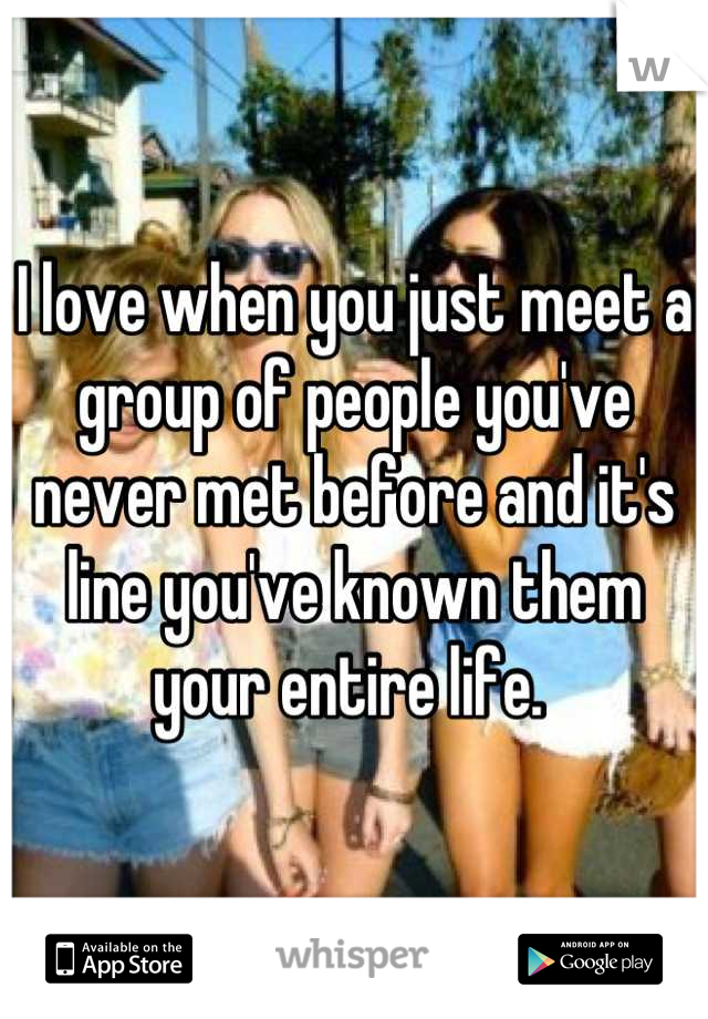 I love when you just meet a group of people you've never met before and it's line you've known them your entire life. 