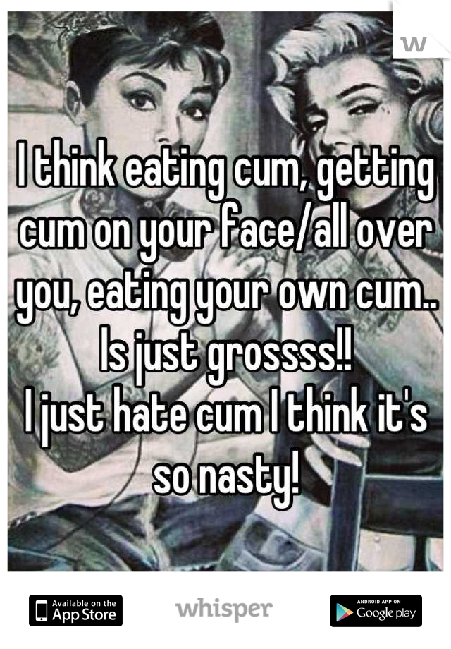 I think eating cum, getting cum on your face/all over you, eating your own cum..
Is just grossss!!
I just hate cum I think it's so nasty!
