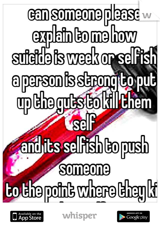 can someone please
explain to me how 
suicide is week or selfish
a person is strong to put
up the guts to kill them self
and its selfish to push someone
to the point where they kill
themselfs.