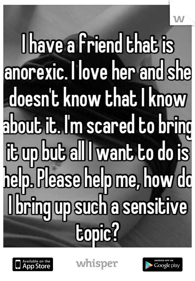 I have a friend that is anorexic. I love her and she doesn't know that I know about it. I'm scared to bring it up but all I want to do is help. Please help me, how do I bring up such a sensitive topic?