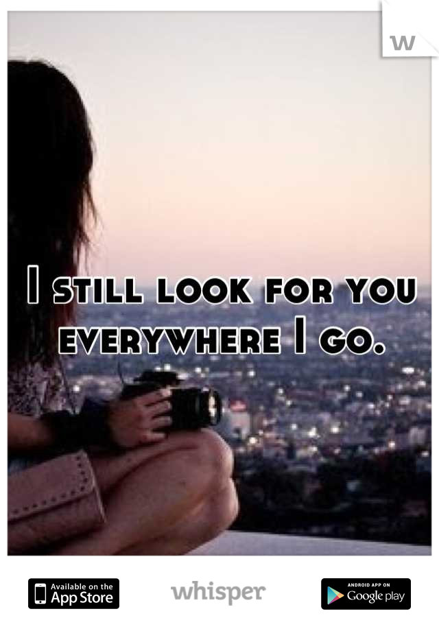 I still look for you everywhere I go.