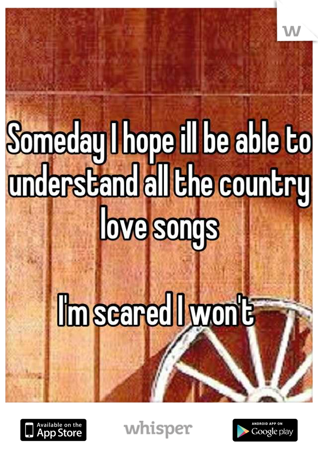 Someday I hope ill be able to understand all the country love songs 

I'm scared I won't 