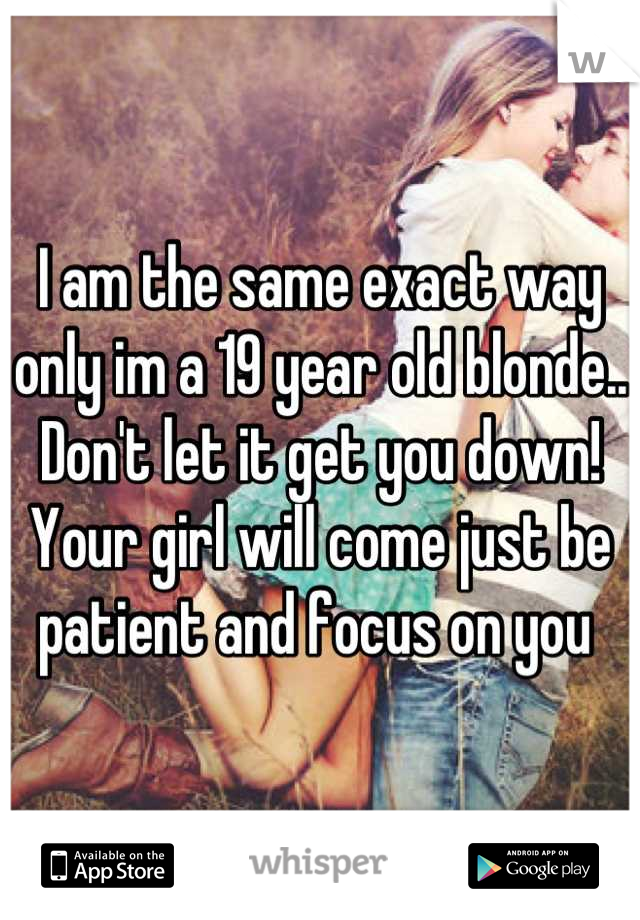I am the same exact way only im a 19 year old blonde.. Don't let it get you down! Your girl will come just be patient and focus on you 