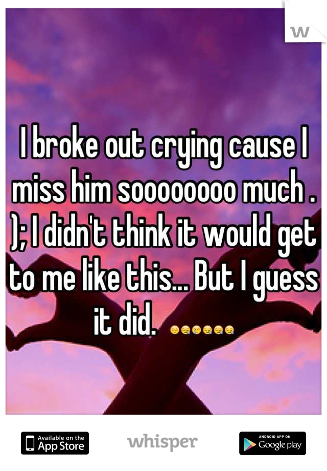 I broke out crying cause I miss him soooooooo much . ); I didn't think it would get to me like this... But I guess it did.  😔😪😢😪😪😪