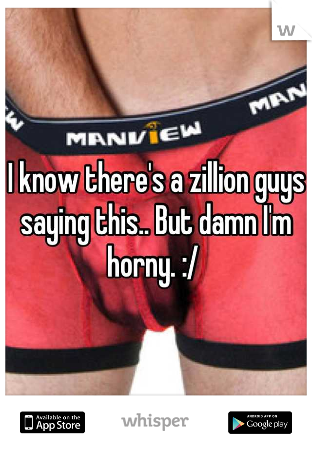 I know there's a zillion guys saying this.. But damn I'm horny. :/ 
