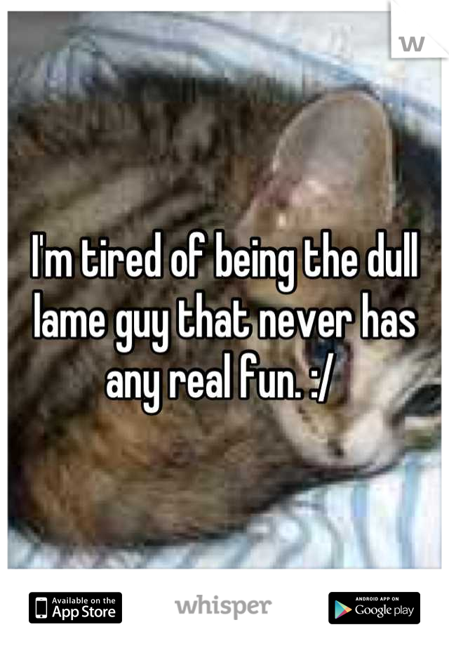 I'm tired of being the dull lame guy that never has any real fun. :/ 