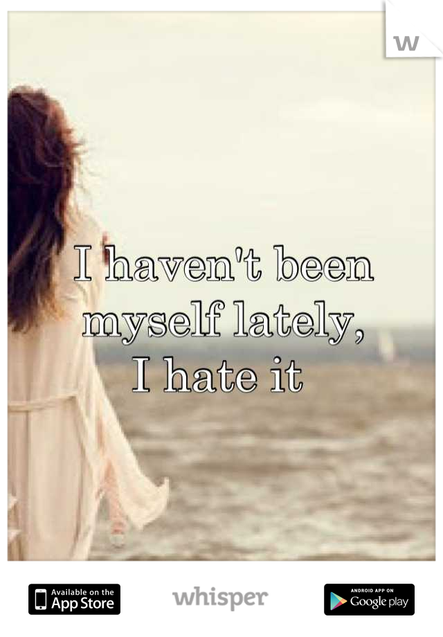 I haven't been myself lately, 
I hate it 
