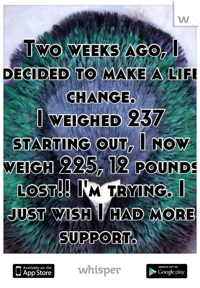 Two weeks ago, I decided to make a life change. 
I weighed 237 starting out, I now weigh 225, 12 pounds lost!! I'm trying. I just wish I had more support. 