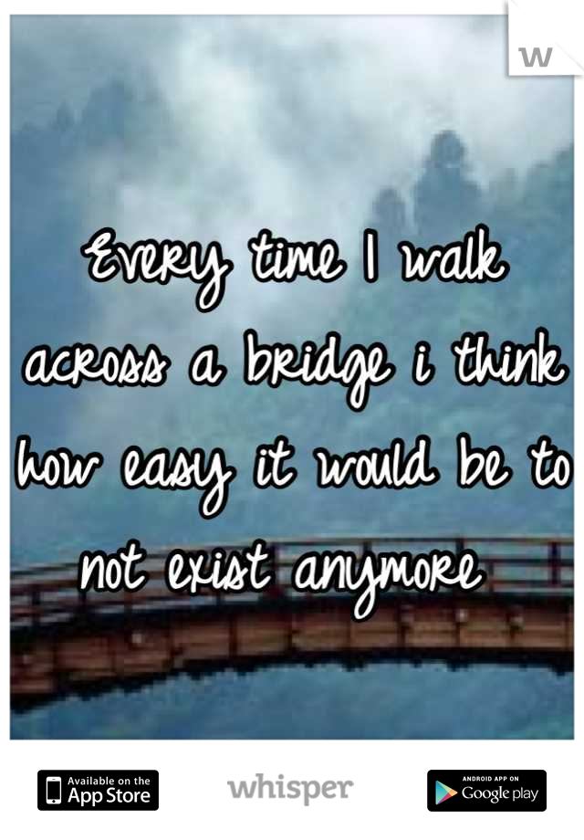 Every time I walk across a bridge i think how easy it would be to not exist anymore 