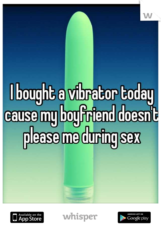 I bought a vibrator today cause my boyfriend doesn't please me during sex