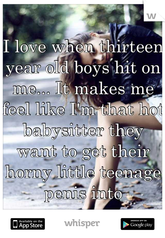 I love when thirteen year old boys hit on me... It makes me feel like I'm that hot babysitter they want to get their horny little teenage penis into