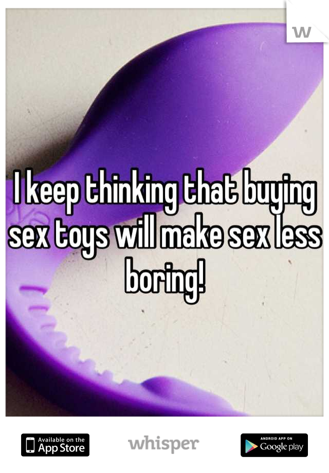 I keep thinking that buying sex toys will make sex less boring!