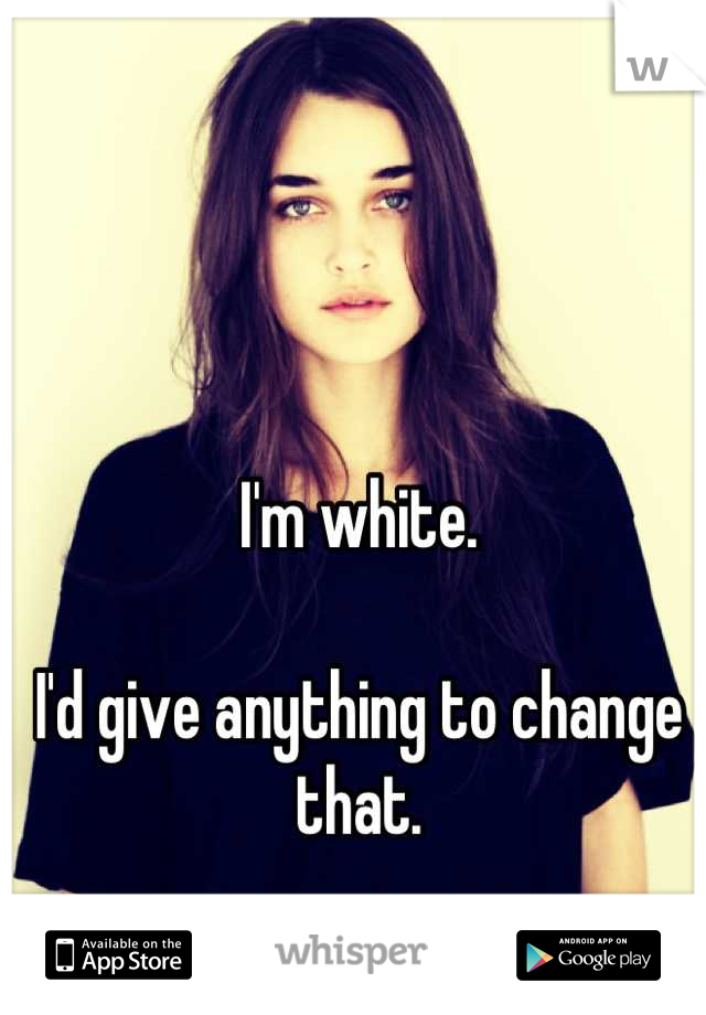 I'm white.

I'd give anything to change that.