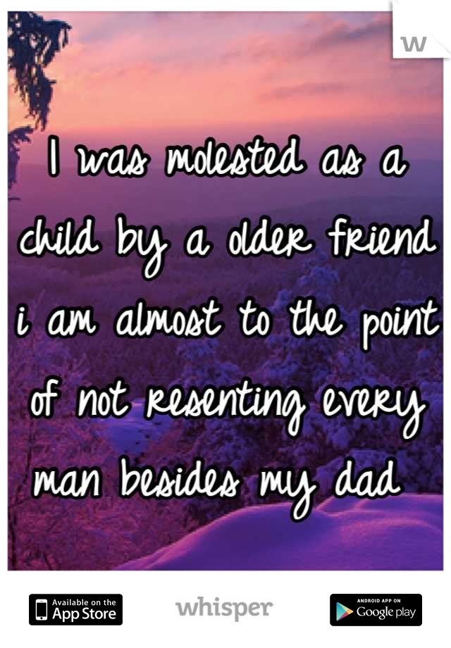 I was molested as a child by a older friend  i am almost to the point of not resenting every man besides my dad 
