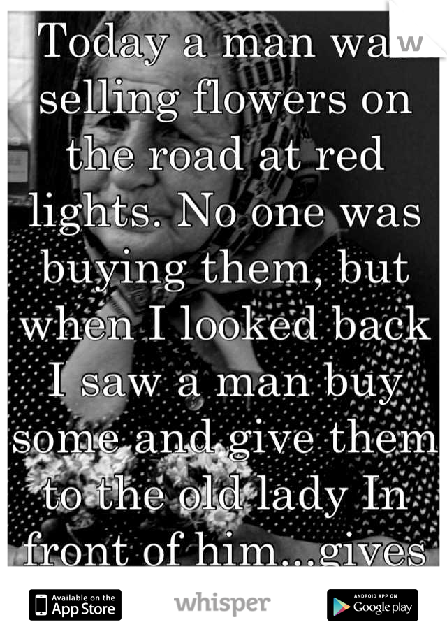 Today a man was selling flowers on the road at red lights. No one was buying them, but when I looked back I saw a man buy some and give them to the old lady In front of him...gives me hope