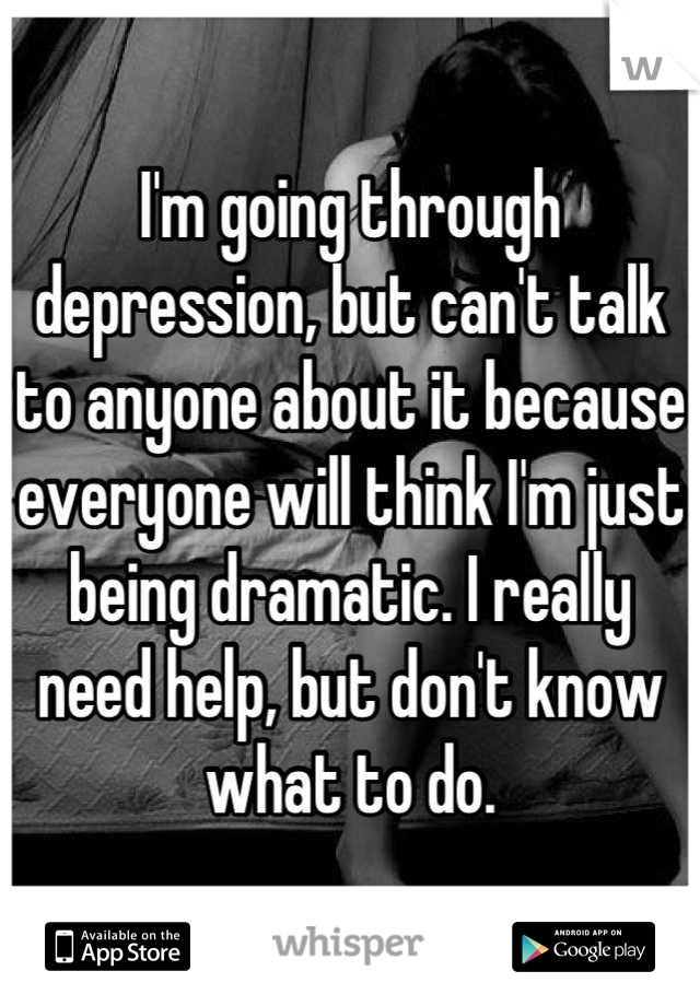 I'm going through depression, but can't talk to anyone about it because everyone will think I'm just being dramatic. I really need help, but don't know what to do.