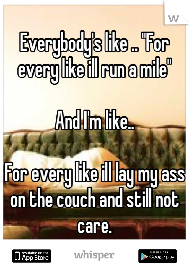 Everybody's like .. "For every like ill run a mile"

And I'm like..

For every like ill lay my ass on the couch and still not care.