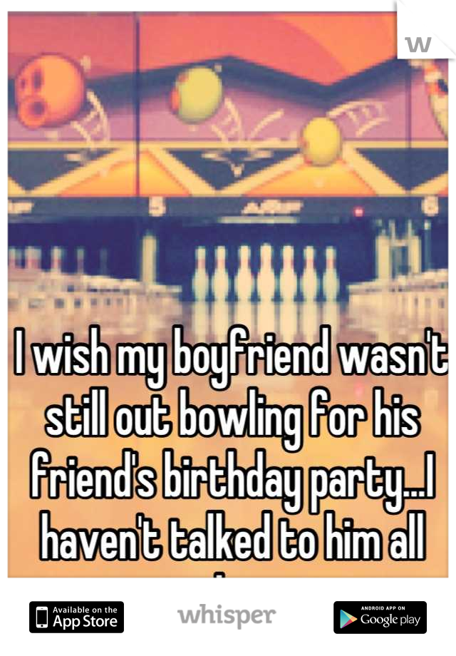 I wish my boyfriend wasn't still out bowling for his friend's birthday party...I haven't talked to him all day
