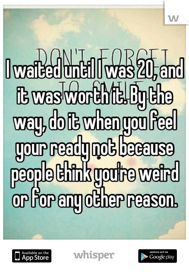 I waited until I was 20, and it was worth it. By the way, do it when you feel your ready not because people think you're weird or for any other reason.