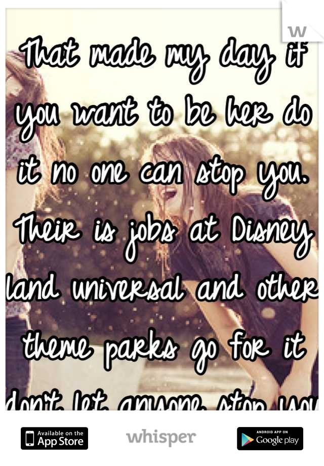 That made my day if you want to be her do it no one can stop you. Their is jobs at Disney land universal and other theme parks go for it don't let anyone stop you