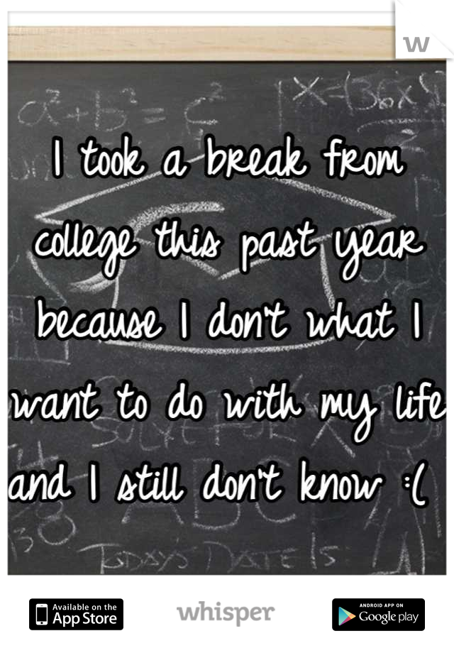 I took a break from college this past year because I don't what I want to do with my life and I still don't know :( 