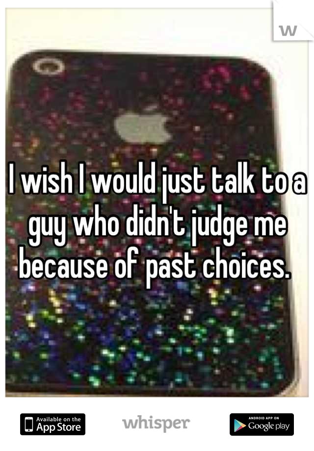 I wish I would just talk to a guy who didn't judge me because of past choices. 