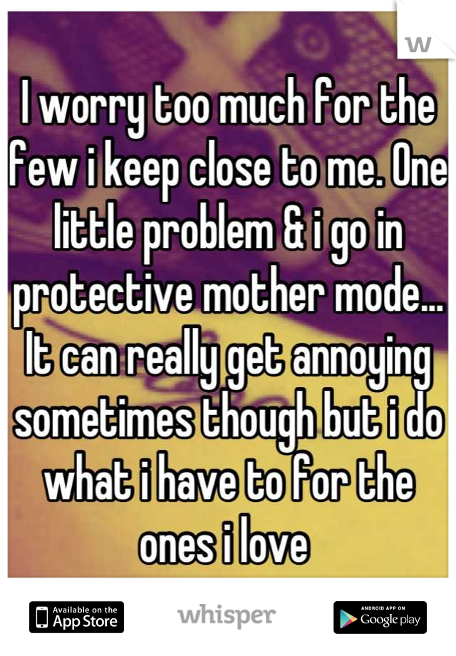 I worry too much for the few i keep close to me. One little problem & i go in protective mother mode... It can really get annoying sometimes though but i do what i have to for the ones i love 