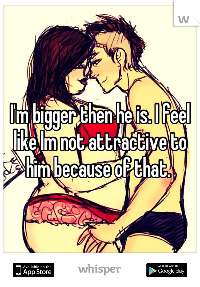 I'm bigger then he is. I feel like Im not attractive to him because of that. 