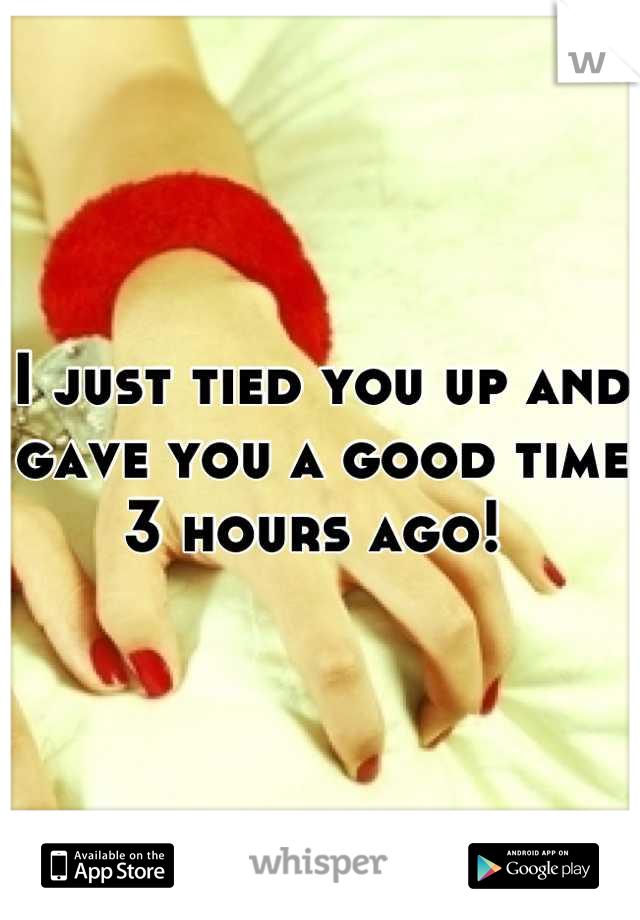 I just tied you up and gave you a good time 3 hours ago! 