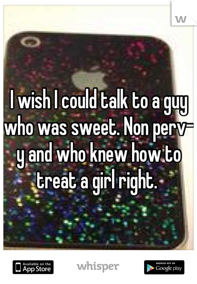 I wish I could talk to a guy who was sweet. Non perv-y and who knew how to treat a girl right. 