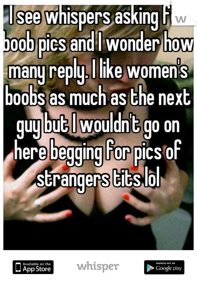 I see whispers asking for boob pics and I wonder how many reply. I like women's boobs as much as the next guy but I wouldn't go on here begging for pics of strangers tits lol