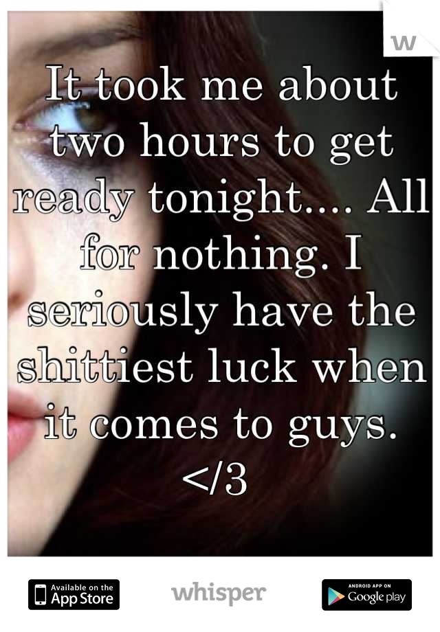 It took me about two hours to get ready tonight.... All for nothing. I seriously have the shittiest luck when it comes to guys. 
</3 