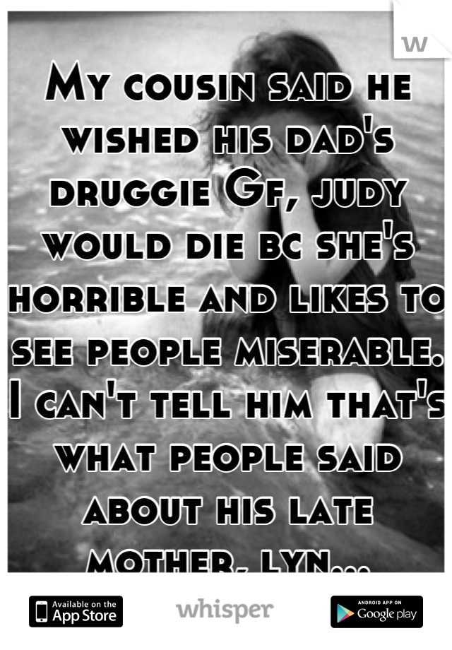 My cousin said he wished his dad's druggie Gf, judy would die bc she's horrible and likes to see people miserable. I can't tell him that's what people said about his late mother, lyn...