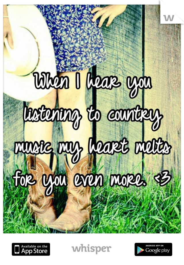 When I hear you listening to country music my heart melts for you even more. <3