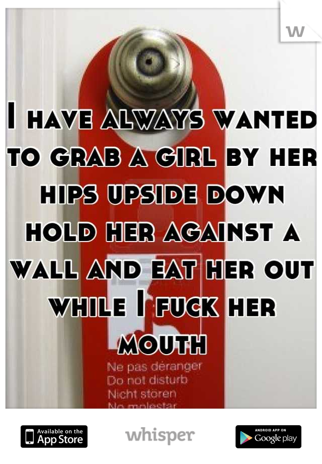 I have always wanted to grab a girl by her hips upside down hold her against a wall and eat her out while I fuck her mouth