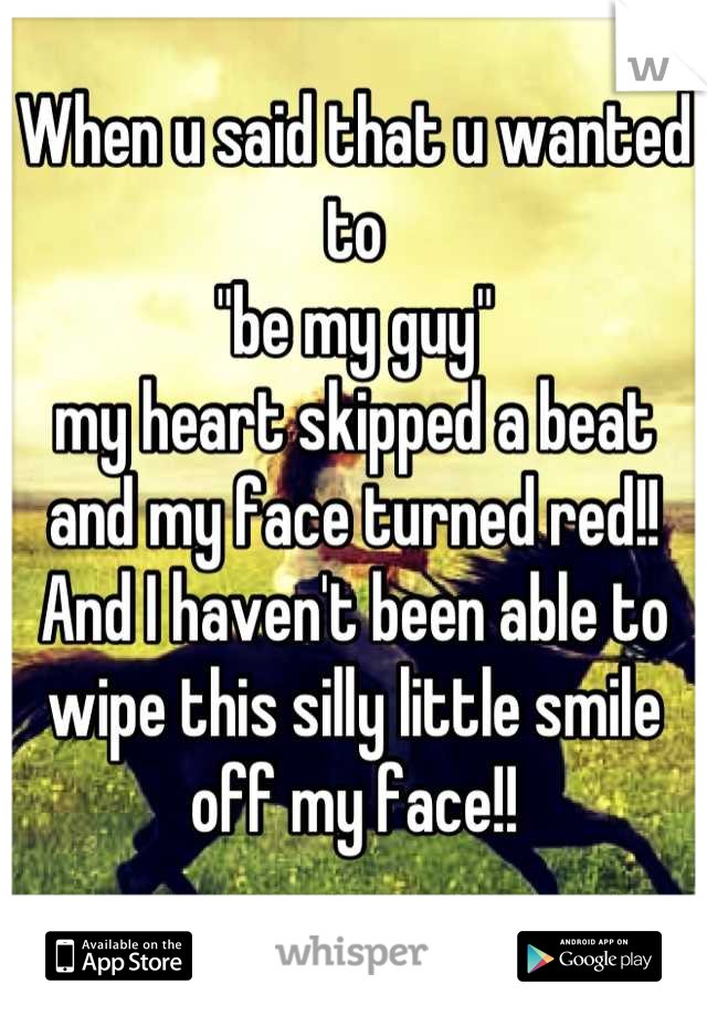 When u said that u wanted to
"be my guy" 
my heart skipped a beat and my face turned red!!
And I haven't been able to wipe this silly little smile off my face!!