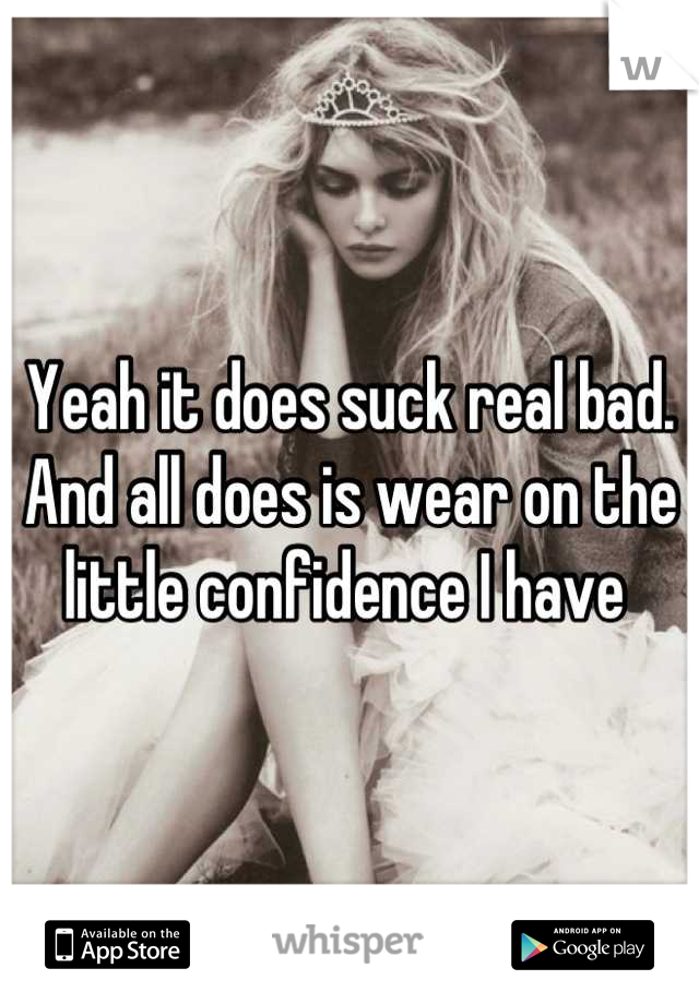 Yeah it does suck real bad. And all does is wear on the little confidence I have 