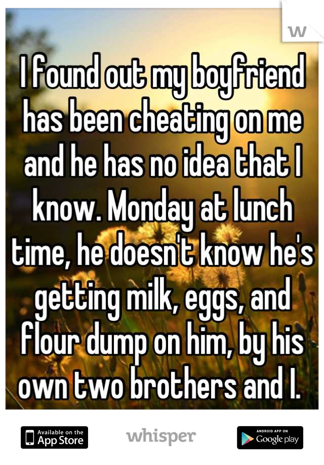I found out my boyfriend has been cheating on me and he has no idea that I know. Monday at lunch time, he doesn't know he's getting milk, eggs, and flour dump on him, by his own two brothers and I. 