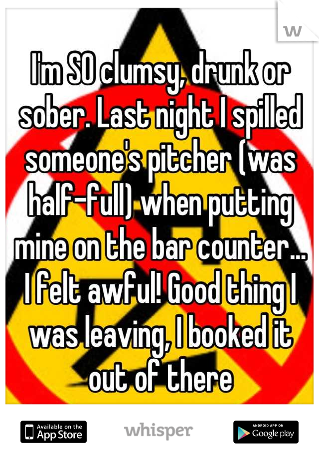 I'm SO clumsy, drunk or sober. Last night I spilled someone's pitcher (was half-full) when putting mine on the bar counter...
I felt awful! Good thing I was leaving, I booked it
out of there