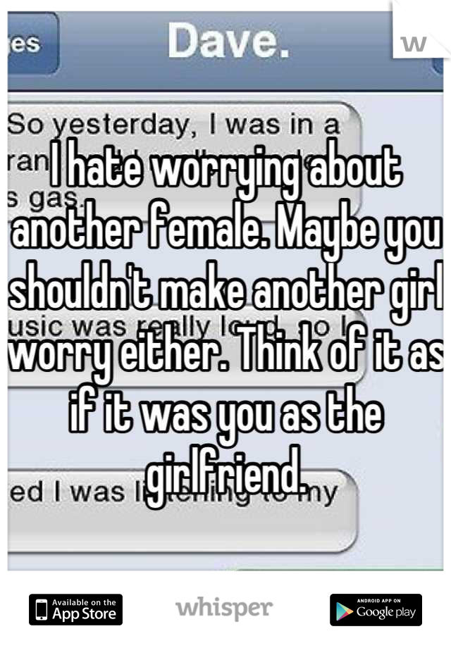 I hate worrying about another female. Maybe you shouldn't make another girl worry either. Think of it as if it was you as the girlfriend.